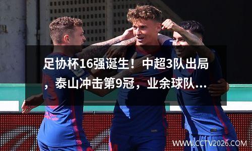 足协杯16强诞生！中超3队出局，泰山冲击第9冠，业余球队险爆大冷