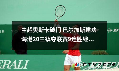 中超奥斯卡破门 巴尔加斯建功 海港20三镇夺联赛9连胜继续领跑