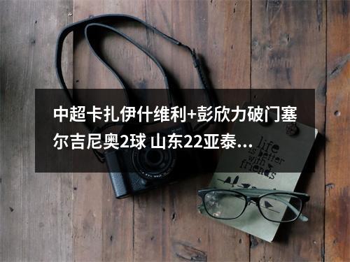 中超卡扎伊什维利+彭欣力破门塞尔吉尼奥2球 山东22亚泰10轮不败