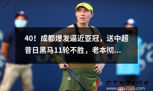 40！成都爆发逼近亚冠，送中超昔日黑马11轮不胜，老本彻底啃光