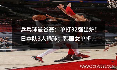 乒乓球曼谷赛：单打32强出炉！日本队3人输球；韩国女单折戟一半