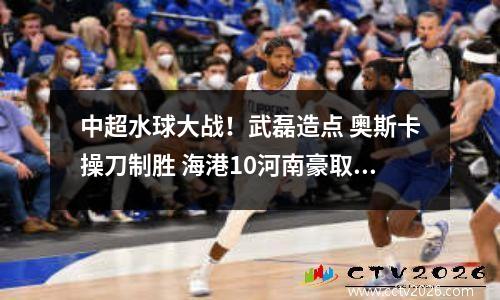 中超水球大战！武磊造点 奥斯卡操刀制胜 海港10河南豪取11连胜