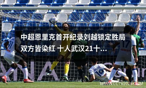 中超恩里克首开纪录刘越锁定胜局双方皆染红 十人武汉21十人国安