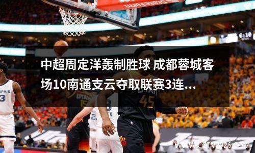 中超周定洋轰制胜球 成都蓉城客场10南通支云夺取联赛3连胜