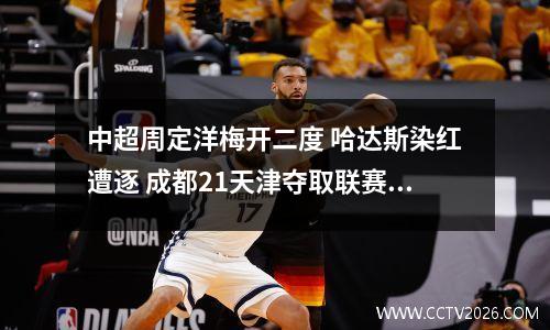 中超周定洋梅开二度 哈达斯染红遭逐 成都21天津夺取联赛4连胜