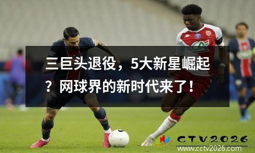 三巨头退役，5大新星崛起？网球界的新时代来了！