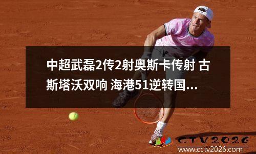 中超武磊2传2射奥斯卡传射 古斯塔沃双响 海港51逆转国安取12连胜