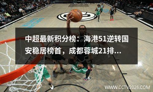 中超最新积分榜：海港51逆转国安稳居榜首，成都蓉城21排第3！
