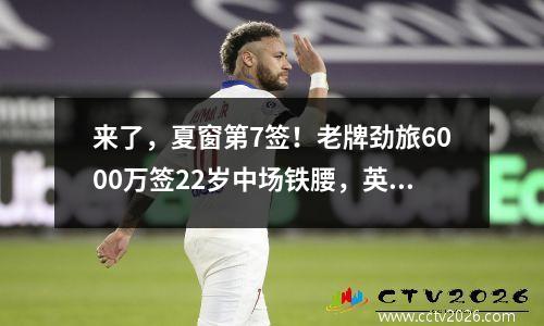 来了，夏窗第7签！老牌劲旅6000万签22岁中场铁腰，英超争4更激烈