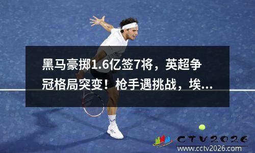 黑马豪掷1.6亿签7将，英超争冠格局突变！枪手遇挑战，埃梅里冲冠