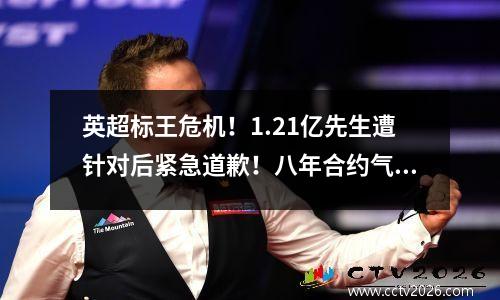 英超标王危机！1.21亿先生遭针对后紧急道歉！八年合约气晕蓝军