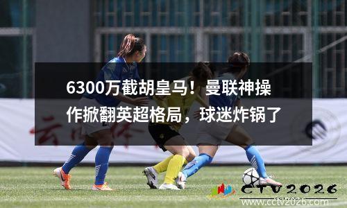 6300万截胡皇马！曼联神操作掀翻英超格局，球迷炸锅了