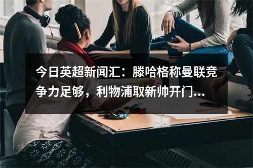 今日英超新闻汇：滕哈格称曼联竞争力足够，利物浦取新帅开门红