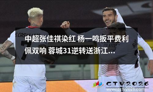 中超张佳祺染红 杨一鸣扳平费利佩双响 蓉城31逆转送浙江3连败