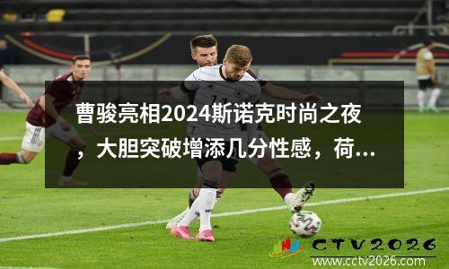 曹骏亮相2024斯诺克时尚之夜，大胆突破增添几分性感，荷尔蒙爆棚