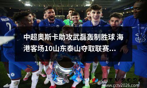 中超奥斯卡助攻武磊轰制胜球 海港客场10山东泰山夺取联赛15连胜
