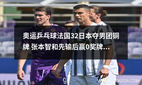 奥运乒乓球法国32日本夺男团铜牌 张本智和先输后赢0奖牌收官