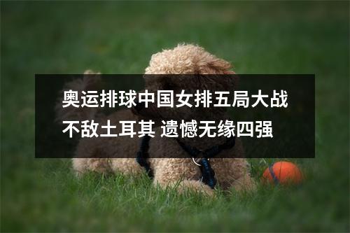 奥运排球中国女排五局大战不敌土耳其 遗憾无缘四强
