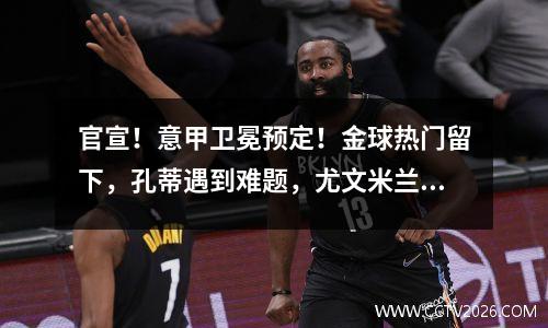官宣！意甲卫冕预定！金球热门留下，孔蒂遇到难题，尤文米兰难了