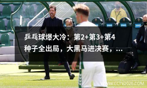 乒乓球爆大冷：第2+第3+第4种子全出局，大黑马进决赛，国乒小心