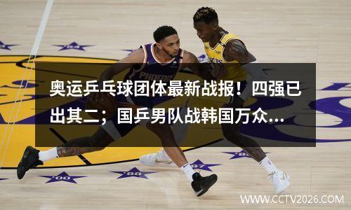 奥运乒乓球团体最新战报！四强已出其二；国乒男队战韩国万众期待