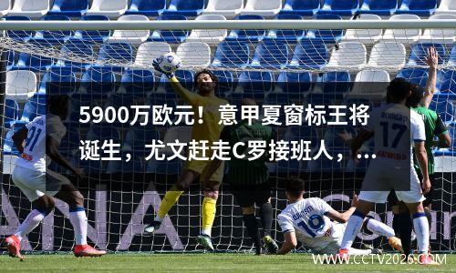 5900万欧元！意甲夏窗标王将诞生，尤文赶走C罗接班人，迎接新7号