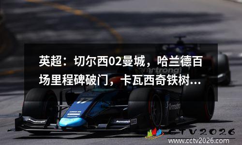 英超：切尔西02曼城，哈兰德百场里程碑破门，卡瓦西奇铁树开花