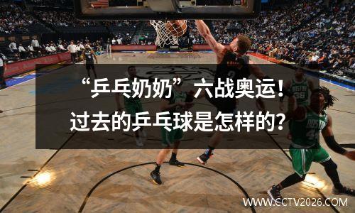 “乒乓奶奶”六战奥运！过去的乒乓球是怎样的？