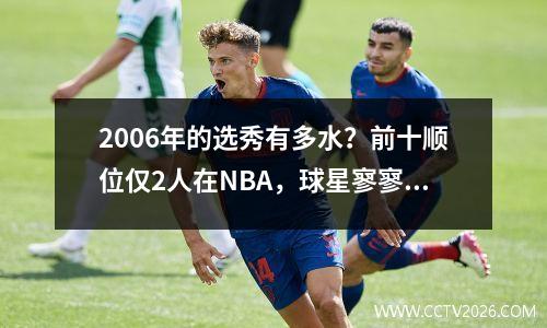 2006年的选秀有多水？前十顺位仅2人在NBA，球星寥寥无几