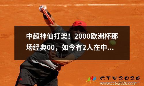 中超神仙打架！2000欧洲杯那场经典00，如今有2人在中国
