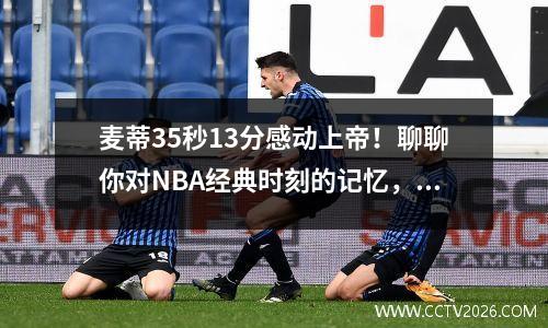 麦蒂35秒13分感动上帝！聊聊你对NBA经典时刻的记忆，赢专属奖品