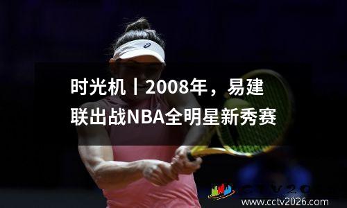 时光机丨2008年，易建联出战NBA全明星新秀赛