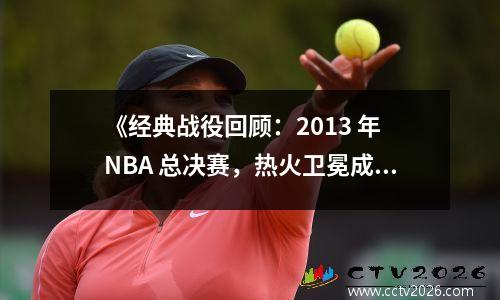 《经典战役回顾：2013 年 NBA 总决赛，热火卫冕成功！》