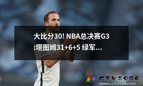 大比分30! NBA总决赛G3:塔图姆31+6+5 绿军10699独行侠，欧文35分