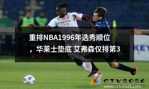 重排NBA1996年选秀顺位，华莱士垫底 艾弗森仅排第3