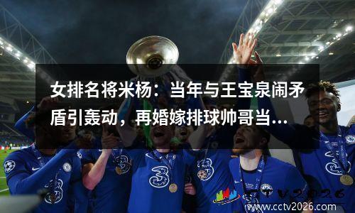 女排名将米杨：当年与王宝泉闹矛盾引轰动，再婚嫁排球帅哥当继母