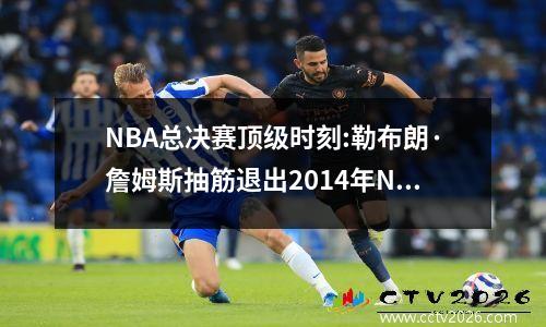NBA总决赛顶级时刻:勒布朗·詹姆斯抽筋退出2014年NBA总决赛第一场