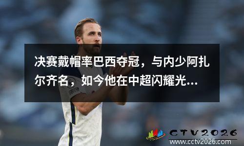 决赛戴帽率巴西夺冠，与内少阿扎尔齐名，如今他在中超闪耀光芒！