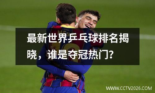 最新世界乒乓球排名揭晓，谁是夺冠热门？
