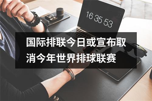 国际排联今日或宣布取消今年世界排球联赛