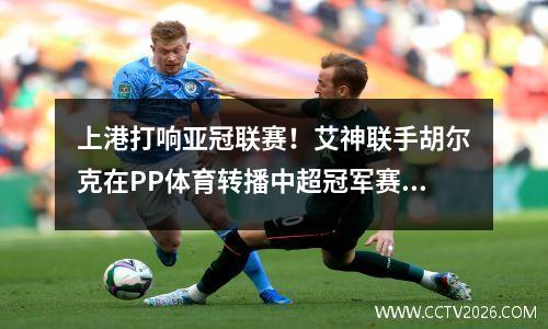 上港打响亚冠联赛！艾神联手胡尔克在PP体育转播中超冠军赛对阵蔚山