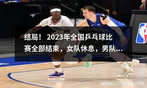 结局！ 2023年全国乒乓球比赛全部结束，女队休息，男队安排与张本、林昀儒对决