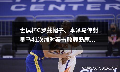世俱杯C罗戴帽子、本泽马传射。皇马42次加时赛击败鹿岛鹿角夺得冠军。