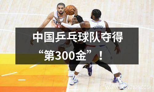 中国乒乓球队夺得“第300金”！