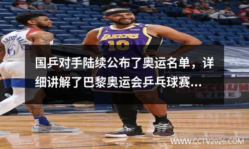 国乒对手陆续公布了奥运名单，详细讲解了巴黎奥运会乒乓球赛制和名额规则。
