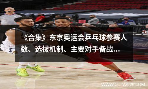 《合集》东京奥运会乒乓球参赛人数、选拔机制、主要对手备战情况介绍