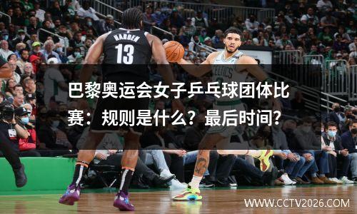 巴黎奥运会女子乒乓球团体比赛：规则是什么？最后时间？