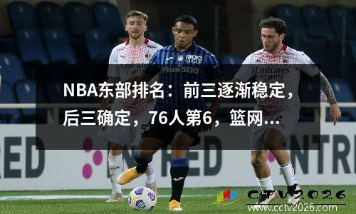 NBA东部排名：前三逐渐稳定，后三确定，76人第6，篮网第9。