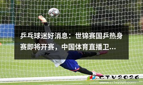 乒乓球迷好消息：世锦赛国乒热身赛即将开赛，中国体育直播卫视直播