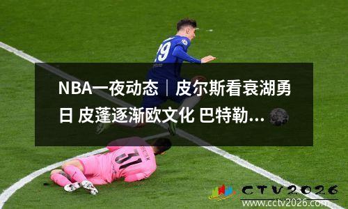 NBA一夜动态｜皮尔斯看衰湖勇日 皮蓬逐渐欧文化 巴特勒打麻将